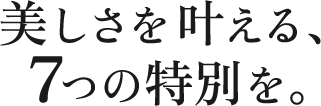 美しさを叶える、7つの特別を。